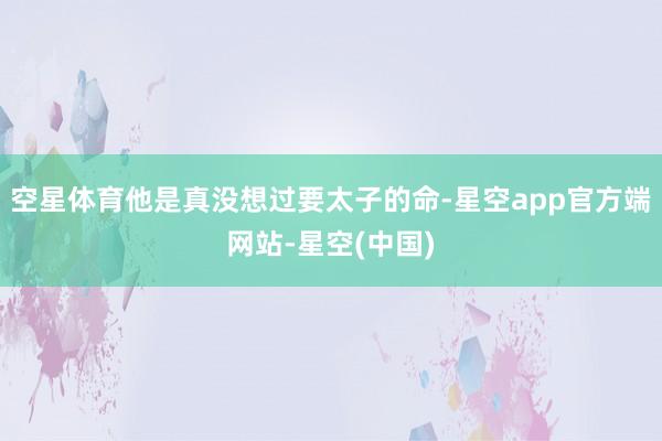 空星体育他是真没想过要太子的命-星空app官方端网站-星空(中国)