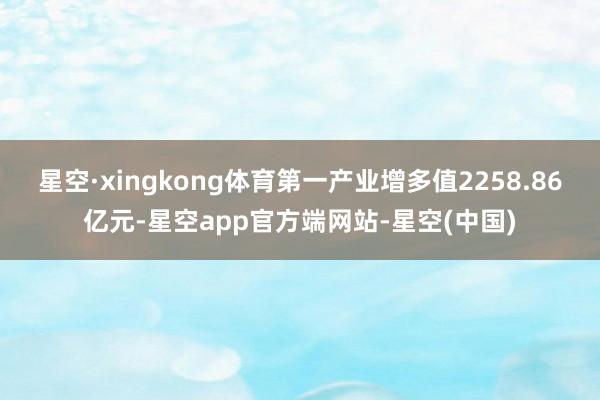星空·xingkong体育第一产业增多值2258.86亿元-星空app官方端网站-星空(中国)