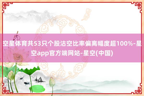 空星体育共53只个股沽空比率偏离幅度超100%-星空app官方端网站-星空(中国)