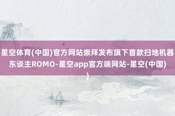 星空体育(中国)官方网站崇拜发布旗下首款扫地机器东谈主ROMO-星空app官方端网站-星空(中国)