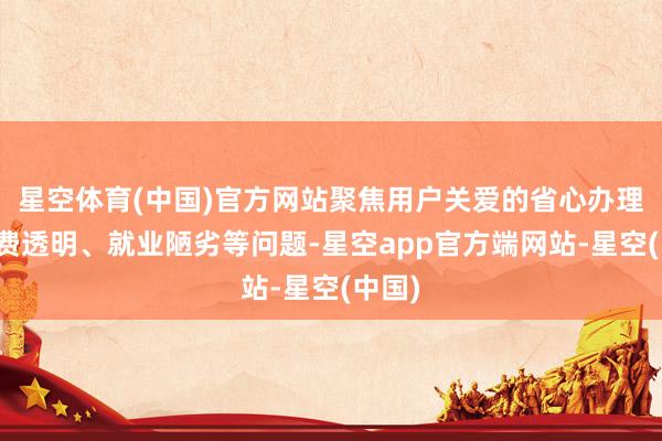 星空体育(中国)官方网站聚焦用户关爱的省心办理、资费透明、就业陋劣等问题-星空app官方端网站-星空(中国)