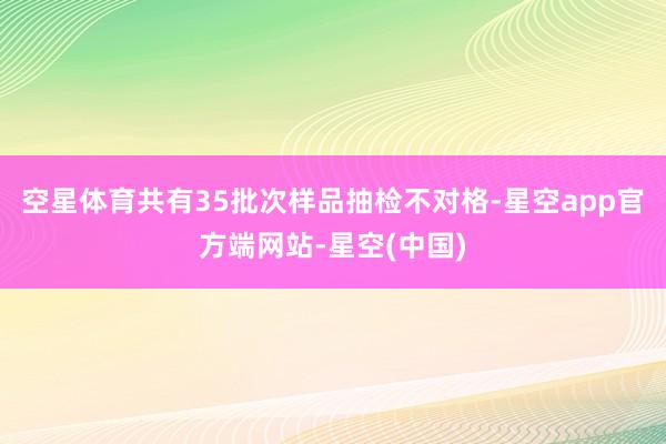 空星体育共有35批次样品抽检不对格-星空app官方端网站-星空(中国)