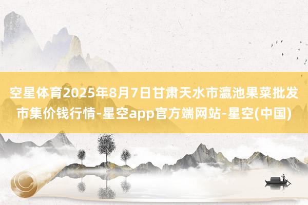 空星体育2025年8月7日甘肃天水市瀛池果菜批发市集价钱行情-星空app官方端网站-星空(中国)