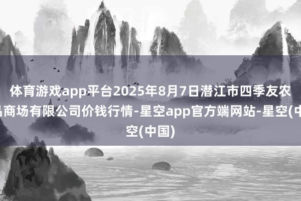 体育游戏app平台2025年8月7日潜江市四季友农居品商场有限公司价钱行情-星空app官方端网站-星空(中国)