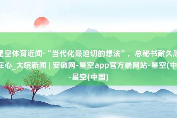 星空体育近闻·“当代化最迫切的想法”，总秘书耐久顾忌在心_大皖新闻 | 安徽网-星空app官方端网站-星空(中国)