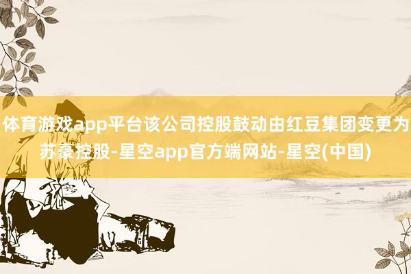 体育游戏app平台该公司控股鼓动由红豆集团变更为苏豪控股-星空app官方端网站-星空(中国)