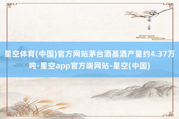 星空体育(中国)官方网站茅台酒基酒产量约4.37万吨-星空app官方端网站-星空(中国)