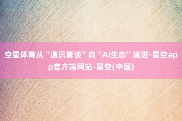 空星体育从“通讯管谈”向“AI生态”演进-星空app官方端网站-星空(中国)
