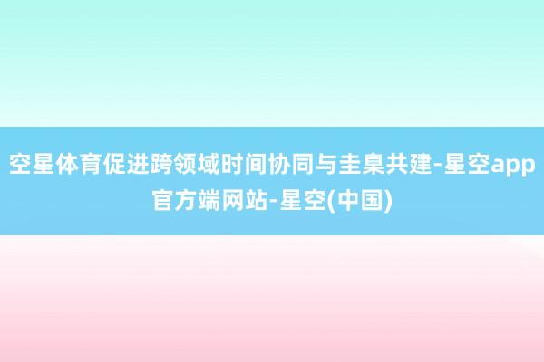 空星体育促进跨领域时间协同与圭臬共建-星空app官方端网站-星空(中国)
