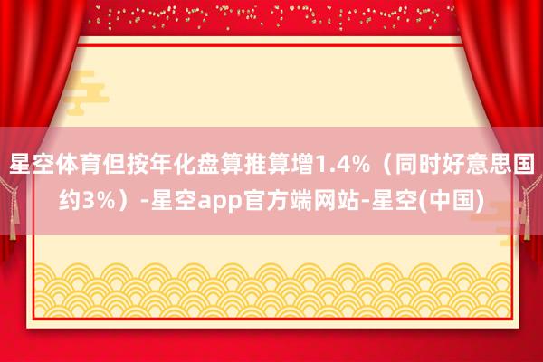 星空体育但按年化盘算推算增1.4%（同时好意思国约3%）-星空app官方端网站-星空(中国)