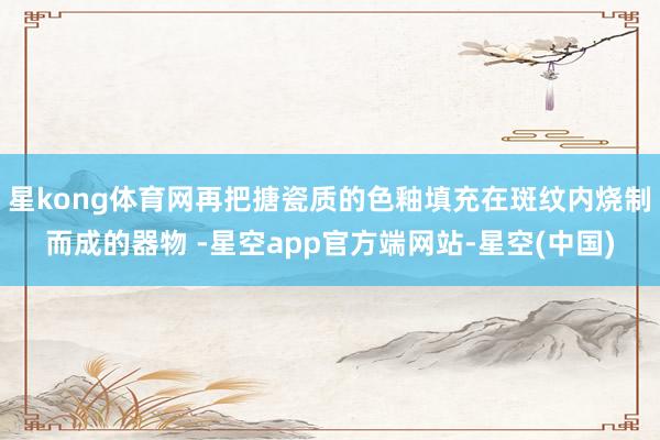 星kong体育网再把搪瓷质的色釉填充在斑纹内烧制而成的器物 -星空app官方端网站-星空(中国)
