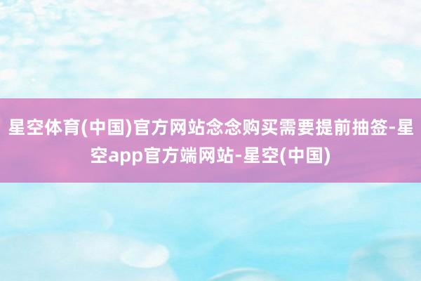 星空体育(中国)官方网站念念购买需要提前抽签-星空app官方端网站-星空(中国)