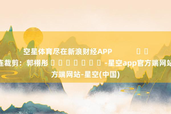 空星体育尽在新浪财经APP            						株连裁剪：郭栩彤 							-星空app官方端网站-星空(中国)