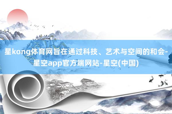 星kong体育网旨在通过科技、艺术与空间的和会-星空app官方端网站-星空(中国)