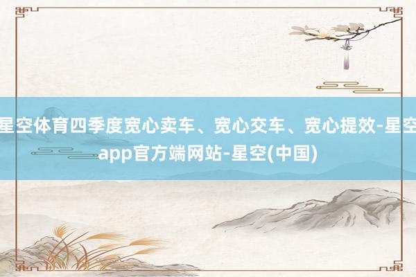 星空体育四季度宽心卖车、宽心交车、宽心提效-星空app官方端网站-星空(中国)