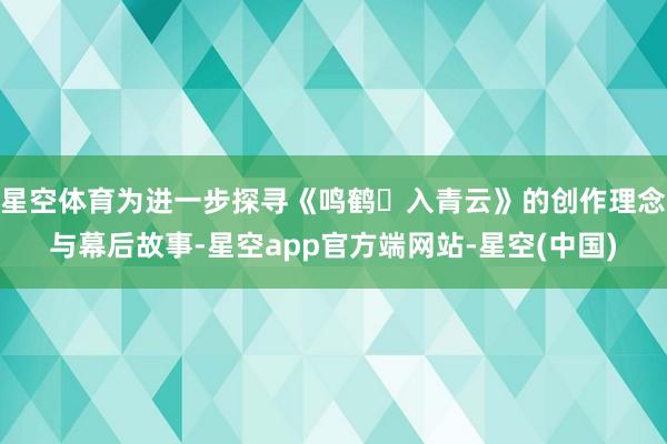 星空体育为进一步探寻《鸣鹤・入青云》的创作理念与幕后故事-星空app官方端网站-星空(中国)