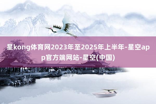 星kong体育网2023年至2025年上半年-星空app官方端网站-星空(中国)