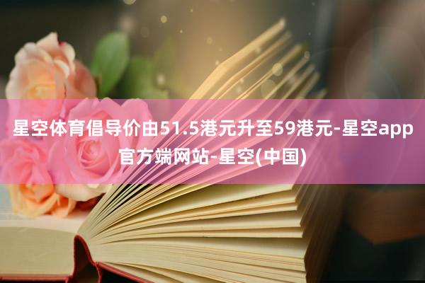 星空体育倡导价由51.5港元升至59港元-星空app官方端网站-星空(中国)
