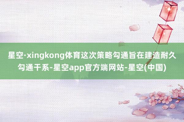 星空·xingkong体育这次策略勾通旨在建造耐久勾通干系-星空app官方端网站-星空(中国)