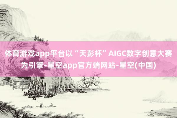 体育游戏app平台以“天彭杯”AIGC数字创意大赛为引擎-星空app官方端网站-星空(中国)