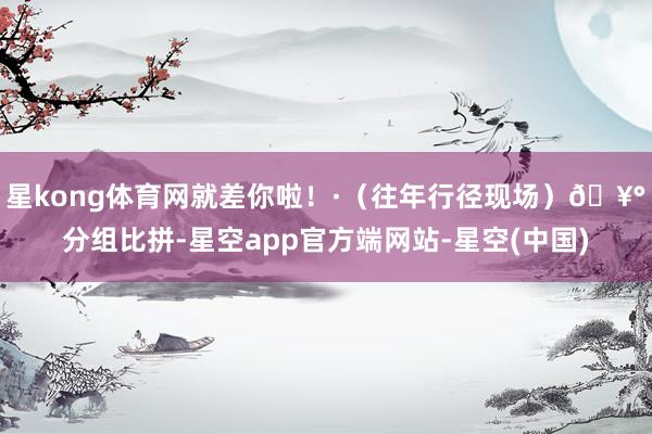 星kong体育网就差你啦！·（往年行径现场）🥰分组比拼-星空app官方端网站-星空(中国)