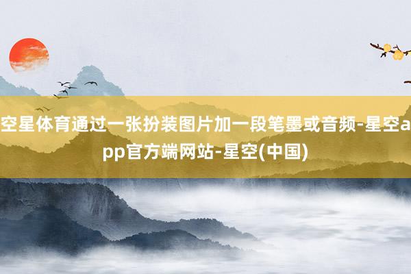 空星体育通过一张扮装图片加一段笔墨或音频-星空app官方端网站-星空(中国)