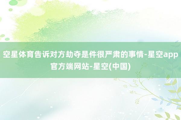 空星体育告诉对方劫夺是件很严肃的事情-星空app官方端网站-星空(中国)