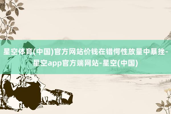 星空体育(中国)官方网站价钱在错愕性放量中暴挫-星空app官方端网站-星空(中国)