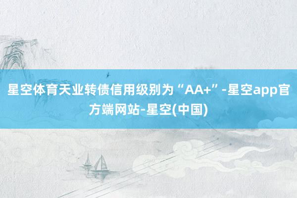 星空体育天业转债信用级别为“AA+”-星空app官方端网站-星空(中国)