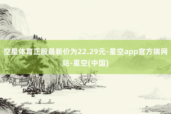 空星体育正股最新价为22.29元-星空app官方端网站-星空(中国)