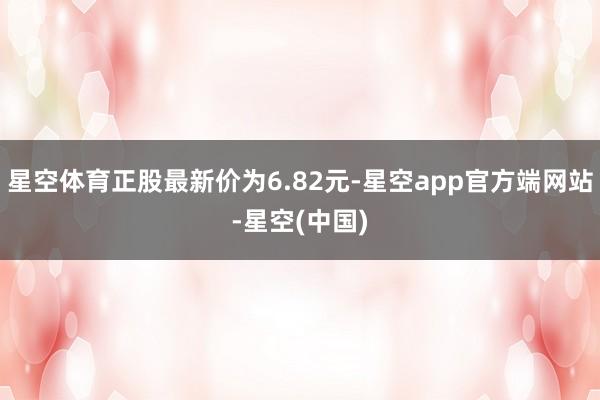 星空体育正股最新价为6.82元-星空app官方端网站-星空(中国)