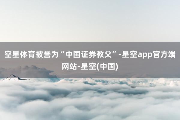 空星体育被誉为“中国证券教父”-星空app官方端网站-星空(中国)