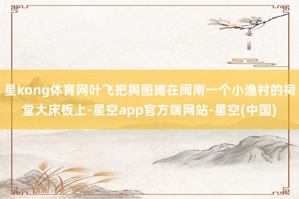 星kong体育网叶飞把舆图摊在闽南一个小渔村的祠堂大床板上-星空app官方端网站-星空(中国)