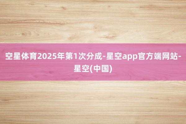 空星体育2025年第1次分成-星空app官方端网站-星空(中国)