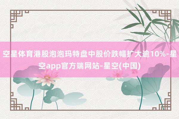 空星体育港股泡泡玛特盘中股价跌幅扩大逾10%-星空app官方端网站-星空(中国)