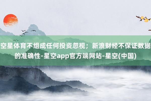 空星体育不组成任何投资忽视；新浪财经不保证数据的准确性-星空app官方端网站-星空(中国)