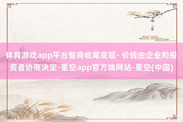 体育游戏app平台智商收尾变现- 价钱由企业和投资者协商决定-星空app官方端网站-星空(中国)