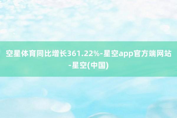 空星体育同比增长361.22%-星空app官方端网站-星空(中国)