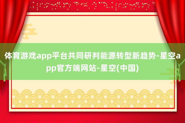 体育游戏app平台共同研判能源转型新趋势-星空app官方端网站-星空(中国)