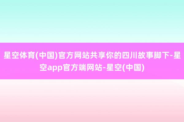 星空体育(中国)官方网站共享你的四川故事脚下-星空app官方端网站-星空(中国)