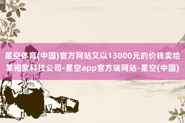 星空体育(中国)官方网站又以13000元的价钱卖给某相聚科技公司-星空app官方端网站-星空(中国)