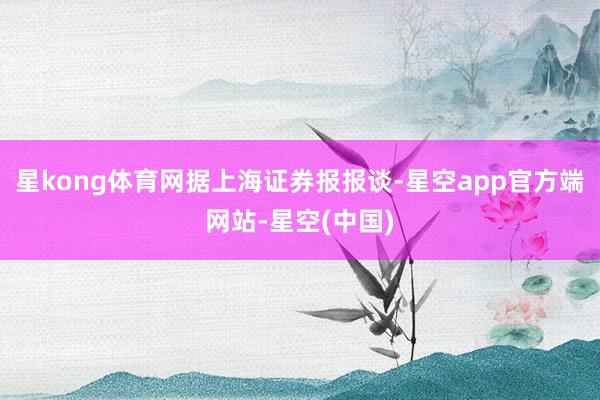 星kong体育网　　据上海证券报报谈-星空app官方端网站-星空(中国)