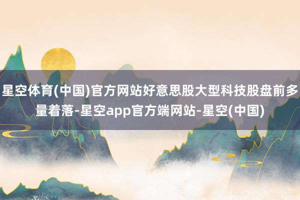 星空体育(中国)官方网站好意思股大型科技股盘前多量着落-星空app官方端网站-星空(中国)
