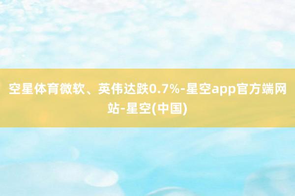 空星体育微软、英伟达跌0.7%-星空app官方端网站-星空(中国)
