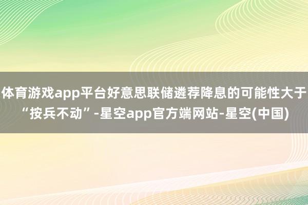 体育游戏app平台好意思联储遴荐降息的可能性大于“按兵不动”-星空app官方端网站-星空(中国)