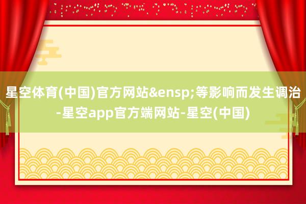 星空体育(中国)官方网站&ensp;等影响而发生调治-星空app官方端网站-星空(中国)