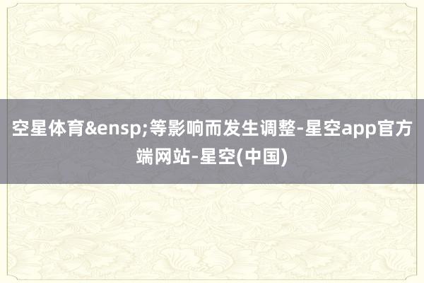 空星体育&ensp;等影响而发生调整-星空app官方端网站-星空(中国)
