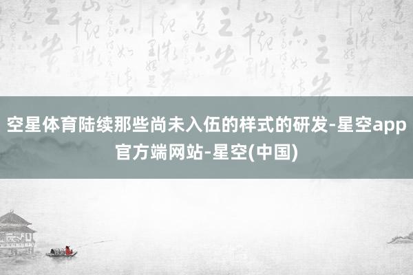 空星体育陆续那些尚未入伍的样式的研发-星空app官方端网站-星空(中国)