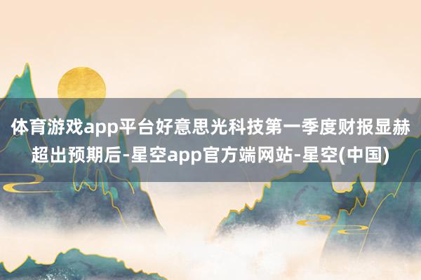 体育游戏app平台　　好意思光科技第一季度财报显赫超出预期后-星空app官方端网站-星空(中国)