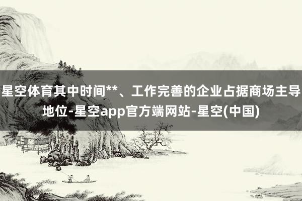 星空体育其中时间**、工作完善的企业占据商场主导地位-星空app官方端网站-星空(中国)